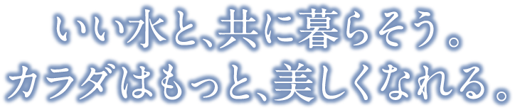 いい水と、共に暮らそう。カラダはもっと、美しくなれる。