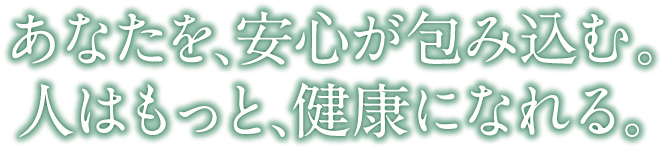 あなたを、安心が包み込む。人はもっと、健康になれる。