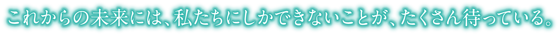 これからの未来には、私たちにしかできないことが、たくさん待っている。